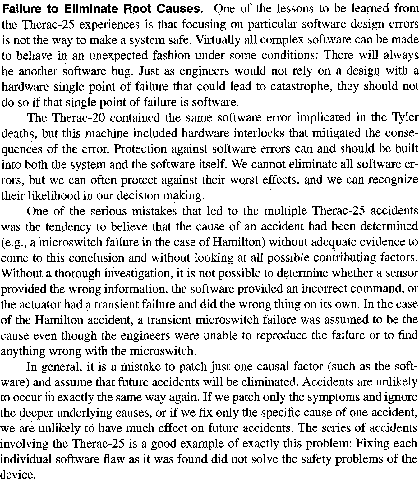 Failure to Eliminate Root Causes. One of the lessons to be learned from the Therac-25 experiences is that focusing on particular software design errors is not the way to make a system safe. Virtually all complex software can be made to behave in an unexpected fashion under some conditions: There will always be another software bug. Just as engineers would not rely on a design with a hardware single point of failure that could lead to catastrophe, they should not do so if that single point of failure is software.

The Therac-20 contained the same software error implicated in the Tyler deaths, but this machine included hardware interlocks that mitigated the consequences of the error. Protection against software errors can and should be built into both the system and the software itself. We cannot eliminate all software errors, but we can often protect against their worst effects, and we can recognize their likelihood in our decision making.

One of the serious mistakes that led to the multiple Therac-25 accidents was the tendency to believe that the cause of an accident had been determined (e.g., a microswitch failure in the case of Hamilton) without adequate evidence to come to this conclusion and without looking at all possible contributing factors. Without a thorough investigation, it is not possible to determine whether a sensor provided the wrong information, the software provided an incorrect command, or the actuator had a transient failure and did the wrong thing on its own. In the case of the Hamilton accident, a transient microswitch failure was assumed to be the cause even though the engineers were unable to reproduce the failure or to find anything wrong with the microswitch.

In general, it is a mistake to patch just one causal factor (such as the software) and assume that future accidents will be eliminated. Accidents are unlikely to occur in exactly the same way again. If we patch only the symptoms and ignore the deeper underlying causes, or if we fix only the specific cause of one accident, we are unlikely to have much effect on future accidents. The series of accidents involving the Therac-25 is a good example of exactly this problem: Fixing each individual software flaw as it was found did not solve the safety problems of the device.